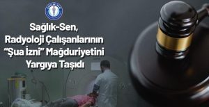 Sağlık-Sen, Radyoloji Çalışanlarının “Şua İzni” Mağduriyetini Yargıya Taşıdı