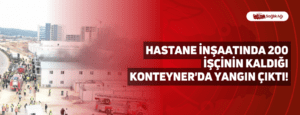 Hastane İnşaatında 200 İşçinin Kaldığı Konteyner’da Yangın Çıktı