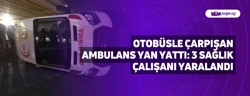 otobüsle çarpışan ambulans yan yattı: 3 sağlık çalışanı yaralandı