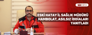 Eski Hatay İl Sağlık Müdürü Hambolat, Asılsız İddiaları Yanıtladı