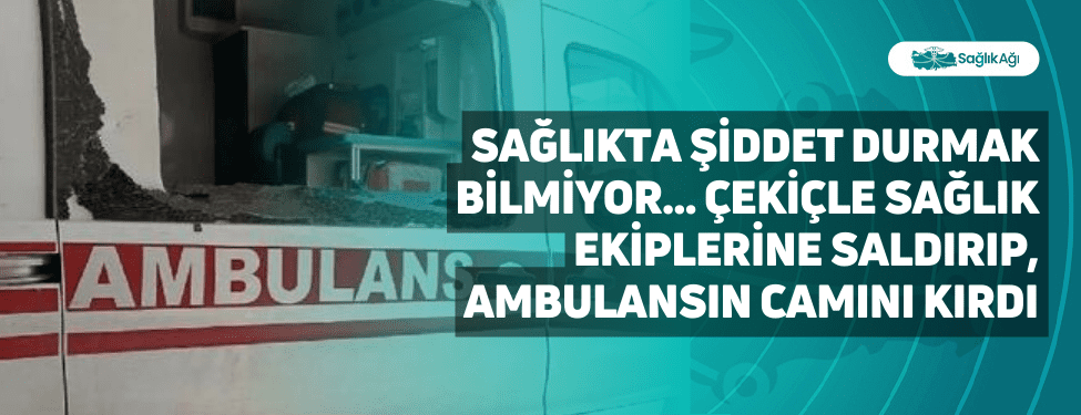 sağlıkta şiddet durmak bilmiyor... çekiçle sağlık ekiplerine saldırıp, ambulansın camını kırdı