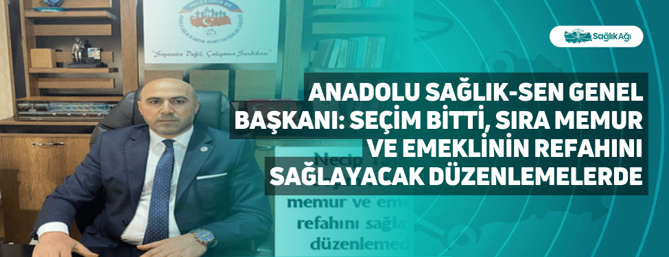 Anadolu Sağlık-Sen Genel Başkanı: Seçim Bitti, Sıra Memur ve Emeklinin Refahını Sağlayacak Düzenlemelerde