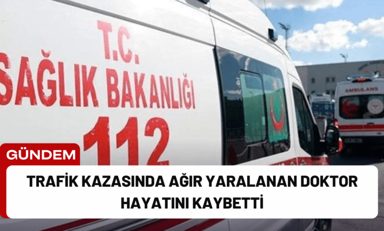 trafik kazasında ağır yaralanan doktor hayatını kaybetti