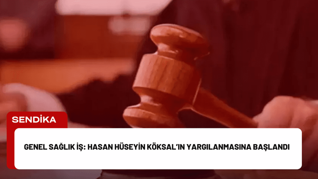 Genel Sağlık İş: Hasan Hüseyin Köksal’ın Yargılanmasına Başlandı