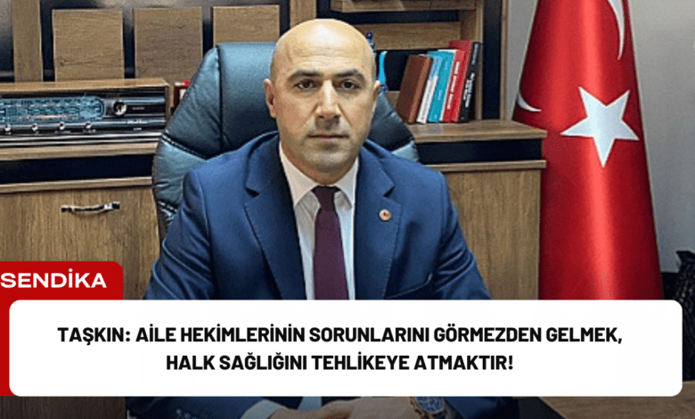 taşkın: aile hekimlerinin sorunlarını görmezden gelmek, halk sağlığını tehlikeye atmaktır!