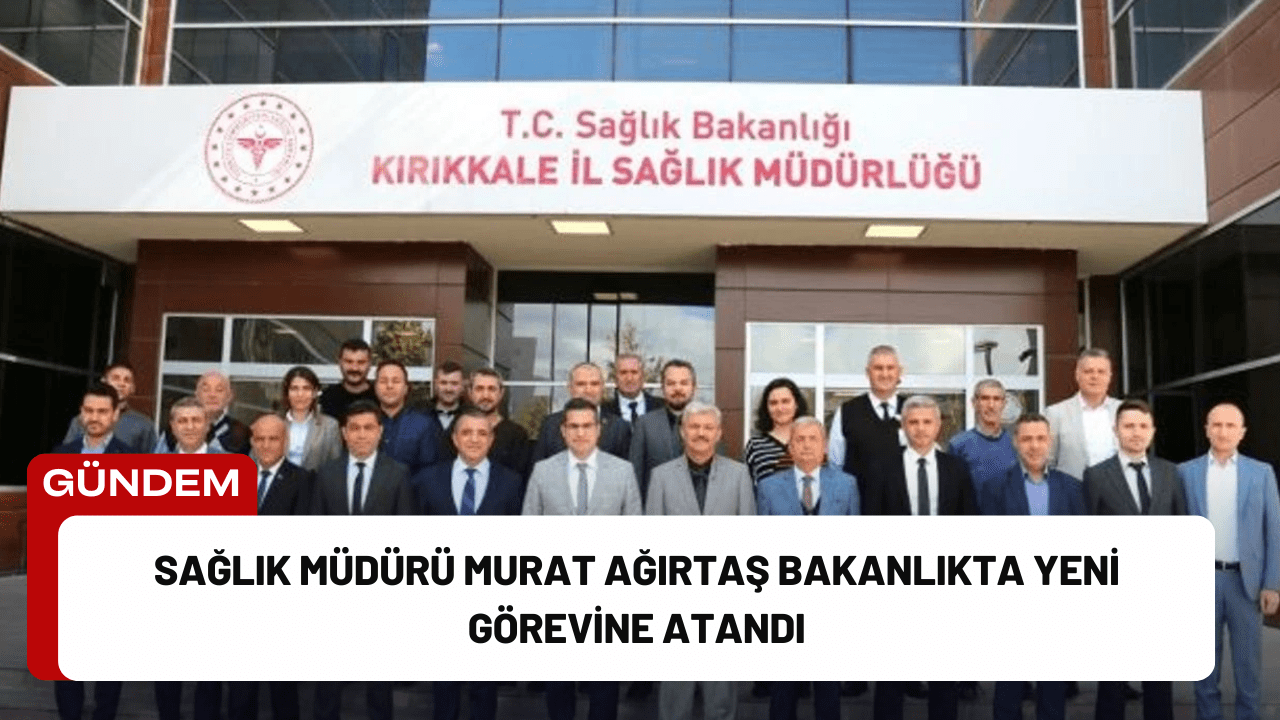 Sağlık Müdürü Murat Ağırtaş Bakanlıkta Yeni Görevine Atandı