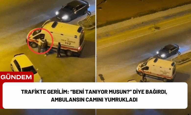 trafikte gerilim: “beni tanıyor musun?” diye bağırdı, ambulansın camını yumrukladı