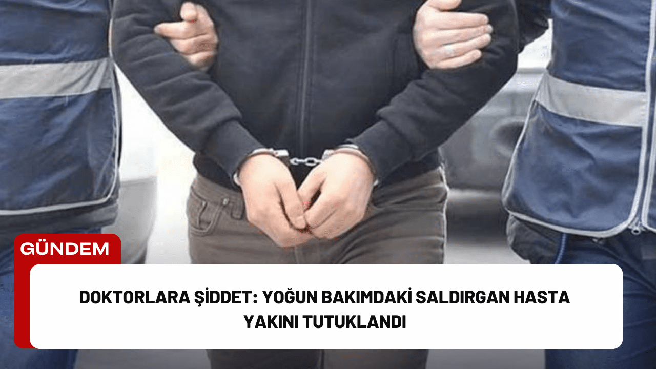 Doktorlara Şiddet: Yoğun Bakımdaki Saldırgan Hasta Yakını Tutuklandı